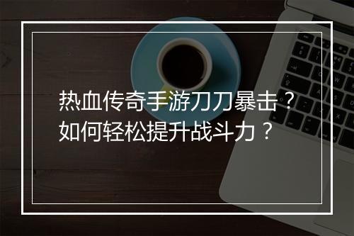 热血传奇手游刀刀暴击？如何轻松提升战斗力？