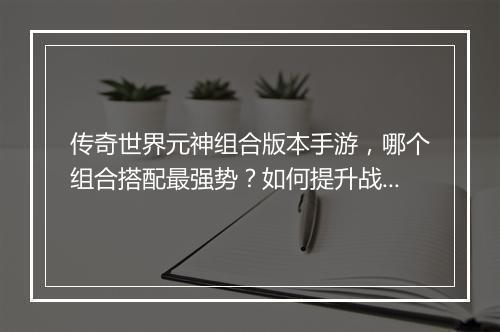 传奇世界元神组合版本手游，哪个组合搭配最强势？如何提升战斗力？