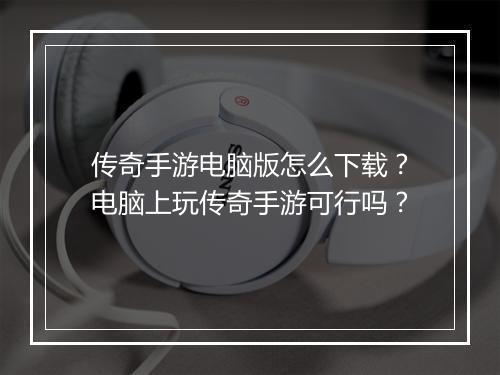 传奇手游电脑版怎么下载？电脑上玩传奇手游可行吗？