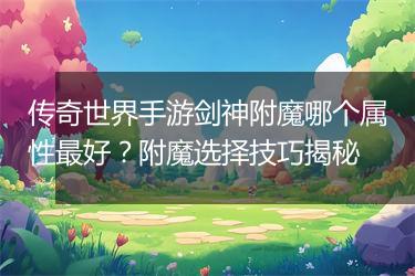 传奇世界手游剑神附魔哪个属性最好？附魔选择技巧揭秘