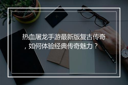 热血屠龙手游最新版复古传奇，如何体验经典传奇魅力？