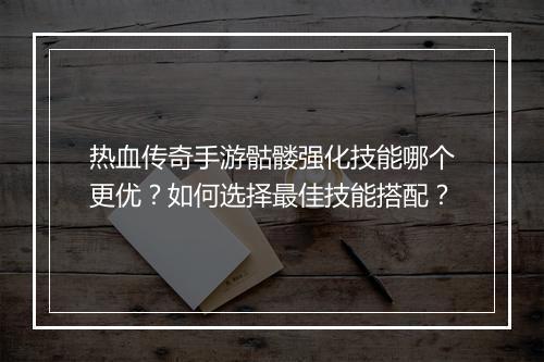 热血传奇手游骷髅强化技能哪个更优？如何选择最佳技能搭配？