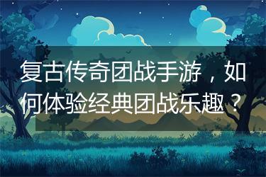 复古传奇团战手游，如何体验经典团战乐趣？