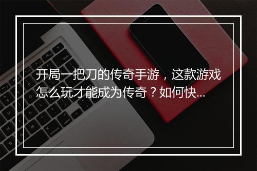 开局一把刀的传奇手游，这款游戏怎么玩才能成为传奇？如何快速升级？