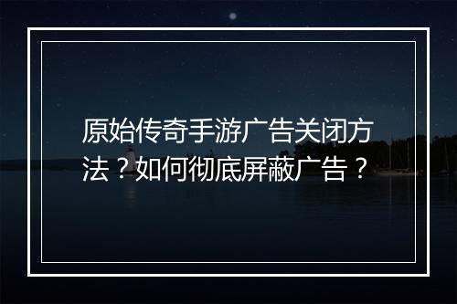 原始传奇手游广告关闭方法？如何彻底屏蔽广告？