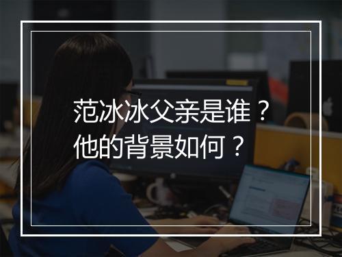 范冰冰父亲是谁？他的背景如何？