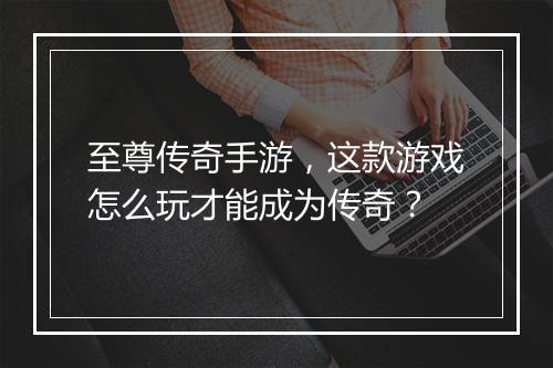 至尊传奇手游，这款游戏怎么玩才能成为传奇？