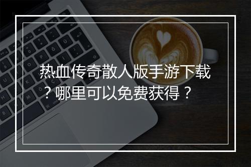 热血传奇散人版手游下载？哪里可以免费获得？