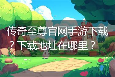 传奇至尊官网手游下载？下载地址在哪里？