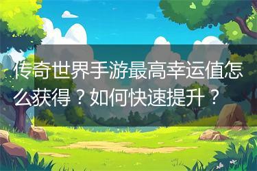 传奇世界手游最高幸运值怎么获得？如何快速提升？