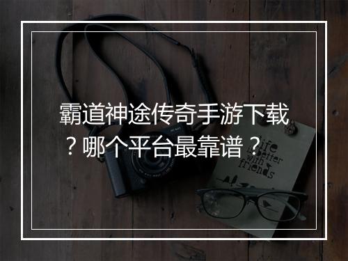 霸道神途传奇手游下载？哪个平台最靠谱？