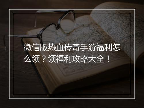 微信版热血传奇手游福利怎么领？领福利攻略大全！