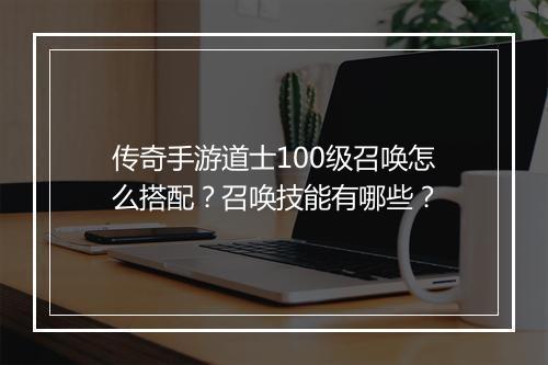 传奇手游道士100级召唤怎么搭配？召唤技能有哪些？