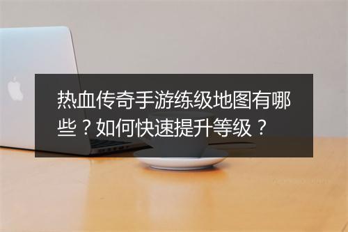 热血传奇手游练级地图有哪些？如何快速提升等级？