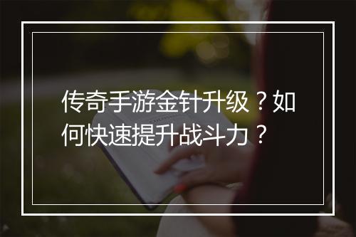 传奇手游金针升级？如何快速提升战斗力？
