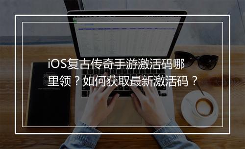 iOS复古传奇手游激活码哪里领？如何获取最新激活码？