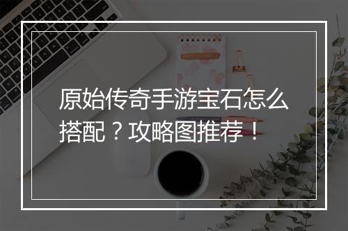 原始传奇手游宝石怎么搭配？攻略图推荐！