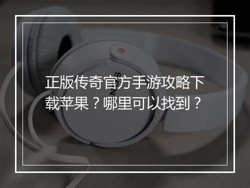 正版传奇官方手游攻略下载苹果？哪里可以找到？