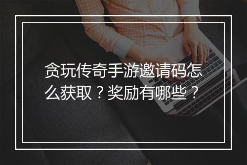 贪玩传奇手游邀请码怎么获取？奖励有哪些？