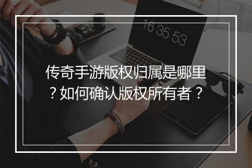 传奇手游版权归属是哪里？如何确认版权所有者？