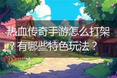 热血传奇手游怎么打架？有哪些特色玩法？