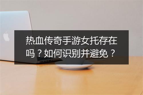 热血传奇手游女托存在吗？如何识别并避免？