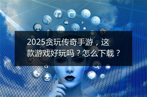 2025贪玩传奇手游，这款游戏好玩吗？怎么下载？