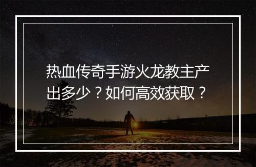 热血传奇手游火龙教主产出多少？如何高效获取？