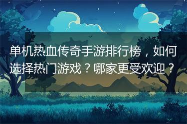 单机热血传奇手游排行榜，如何选择热门游戏？哪家更受欢迎？