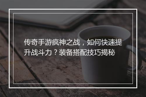 传奇手游疯神之战，如何快速提升战斗力？装备搭配技巧揭秘