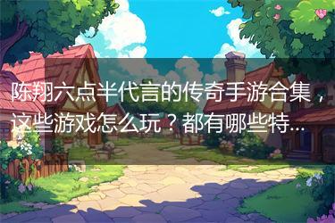 陈翔六点半代言的传奇手游合集，这些游戏怎么玩？都有哪些特色？