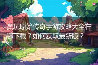 贪玩原始传奇手游攻略大全在哪下载？如何获取最新版？