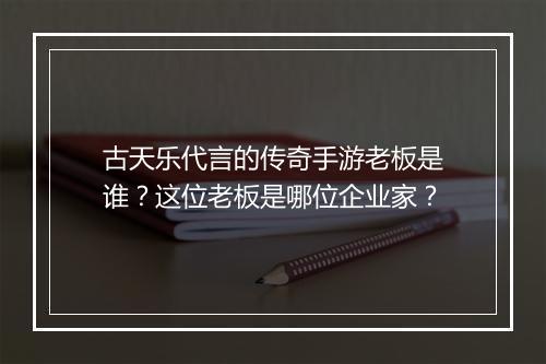 古天乐代言的传奇手游老板是谁？这位老板是哪位企业家？