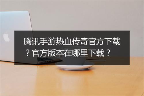 腾讯手游热血传奇官方下载？官方版本在哪里下载？