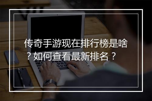 传奇手游现在排行榜是啥？如何查看最新排名？