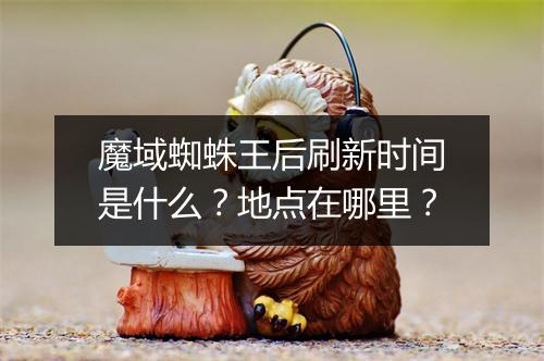 魔域蜘蛛王后刷新时间是什么？地点在哪里？