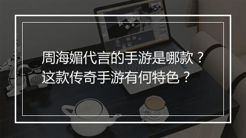 周海媚代言的手游是哪款？这款传奇手游有何特色？