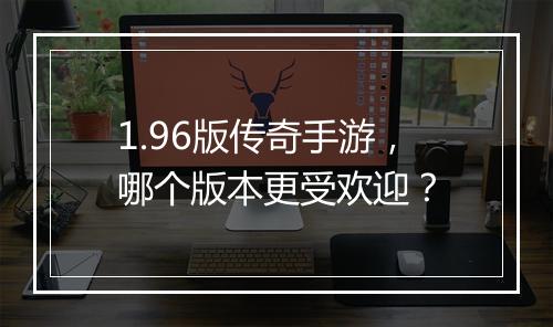 1.96版传奇手游，哪个版本更受欢迎？