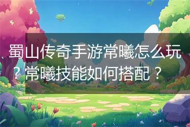 蜀山传奇手游常曦怎么玩？常曦技能如何搭配？