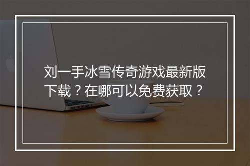 刘一手冰雪传奇游戏最新版下载？在哪可以免费获取？