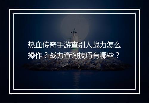 热血传奇手游查别人战力怎么操作？战力查询技巧有哪些？