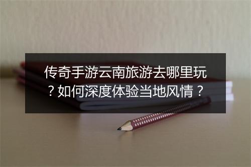 传奇手游云南旅游去哪里玩？如何深度体验当地风情？