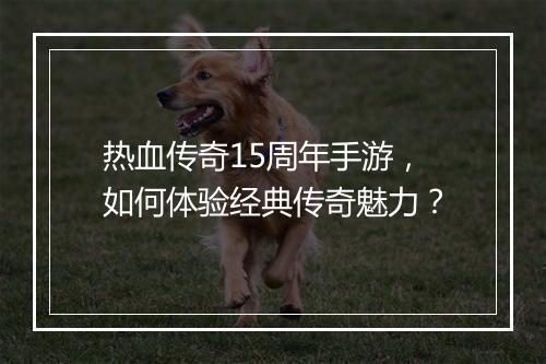 热血传奇15周年手游，如何体验经典传奇魅力？