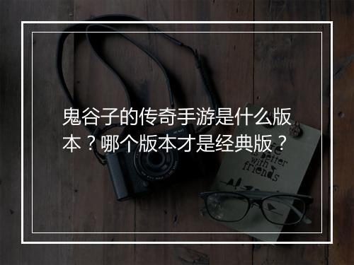 鬼谷子的传奇手游是什么版本？哪个版本才是经典版？