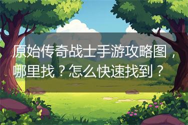 原始传奇战士手游攻略图，哪里找？怎么快速找到？