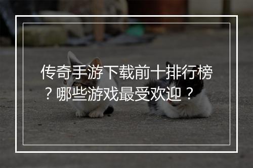 传奇手游下载前十排行榜？哪些游戏最受欢迎？