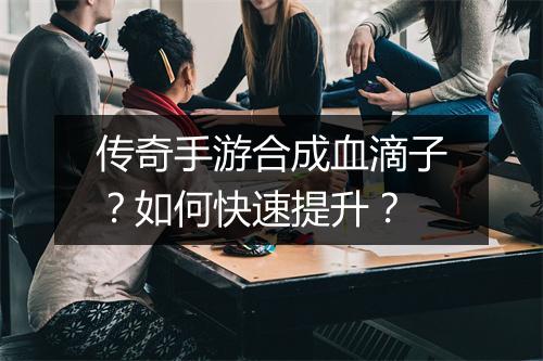 传奇手游合成血滴子？如何快速提升？