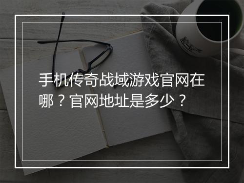 手机传奇战域游戏官网在哪？官网地址是多少？