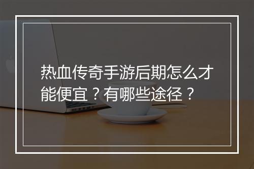 热血传奇手游后期怎么才能便宜？有哪些途径？