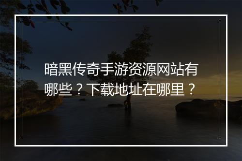 暗黑传奇手游资源网站有哪些？下载地址在哪里？